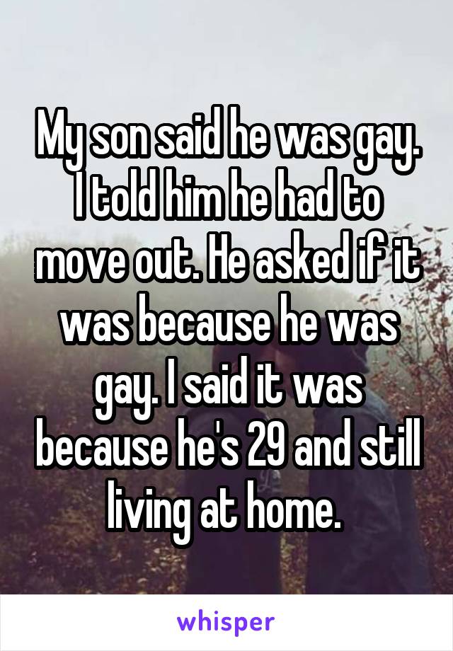 My son said he was gay. I told him he had to move out. He asked if it was because he was gay. I said it was because he's 29 and still living at home. 