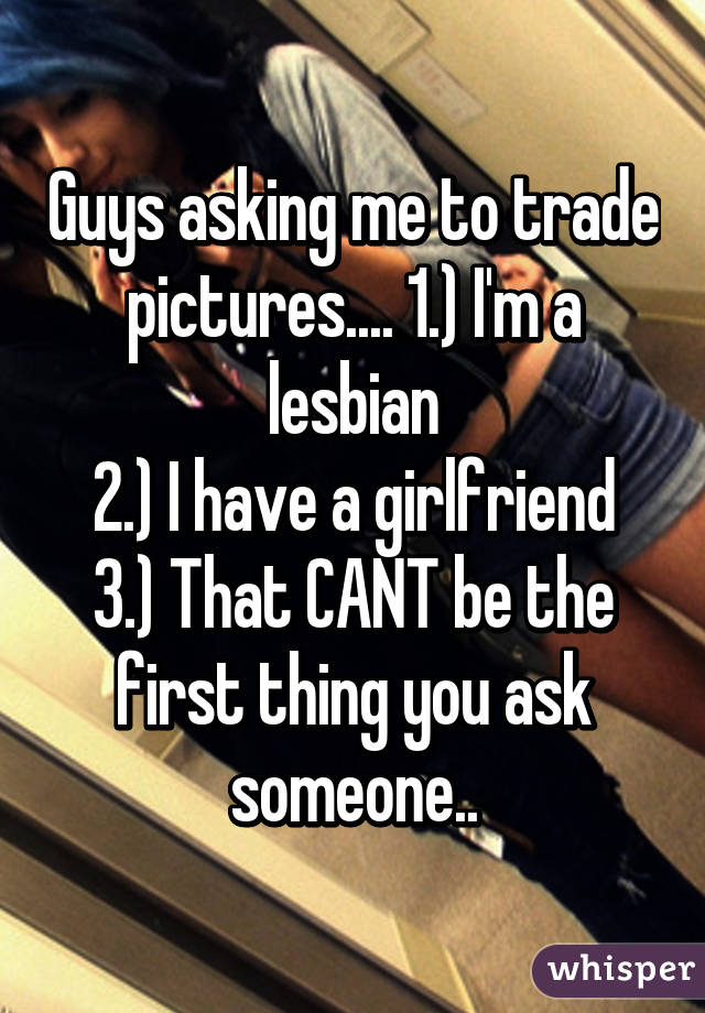 Guys asking me to trade pictures.... 1.) I'm a lesbian
2.) I have a girlfriend
3.) That CANT be the first thing you ask someone..