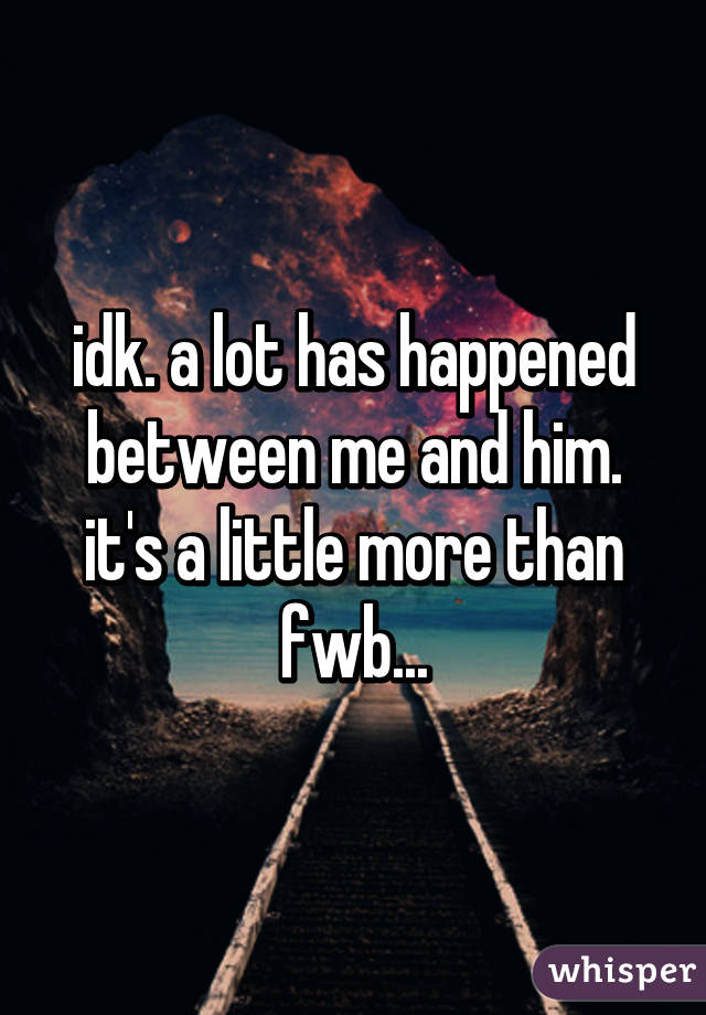 idk. a lot has happened between me and him. it's a little more than fwb...
