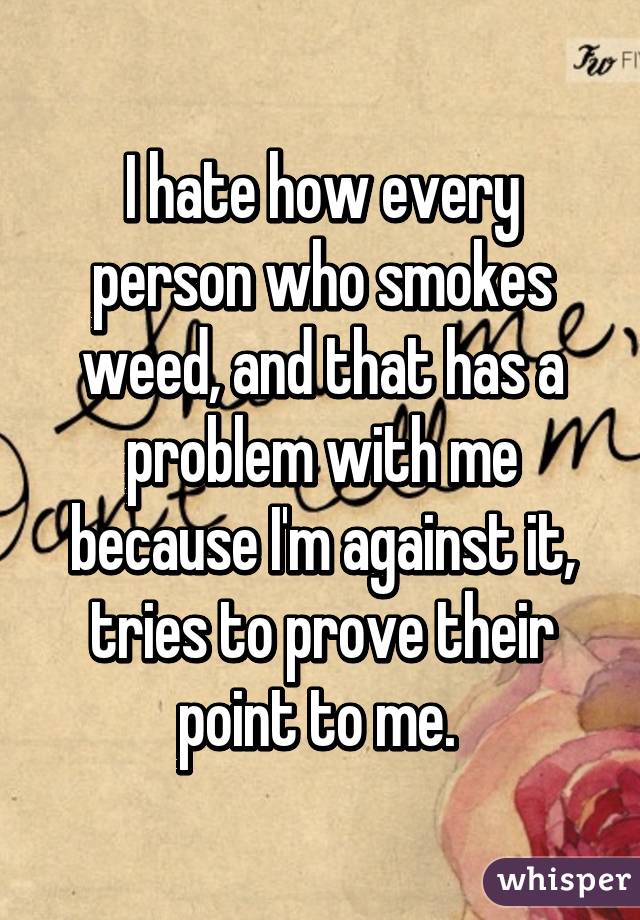 I hate how every person who smokes weed, and that has a problem with me because I'm against it, tries to prove their point to me. 