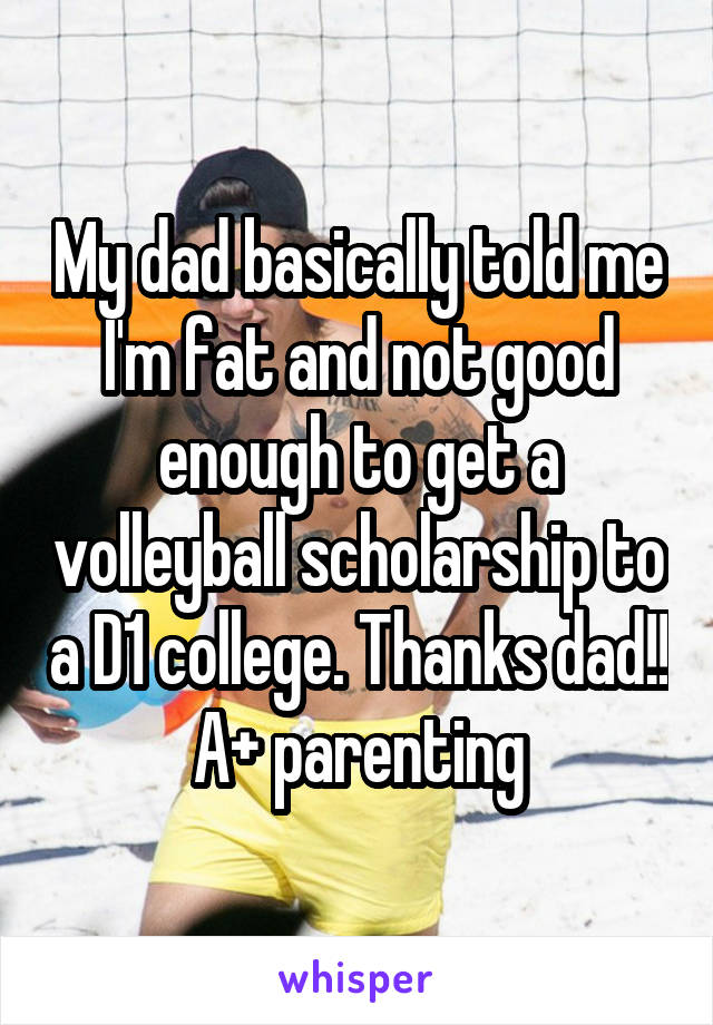 My dad basically told me I'm fat and not good enough to get a volleyball scholarship to a D1 college. Thanks dad!! A+ parenting