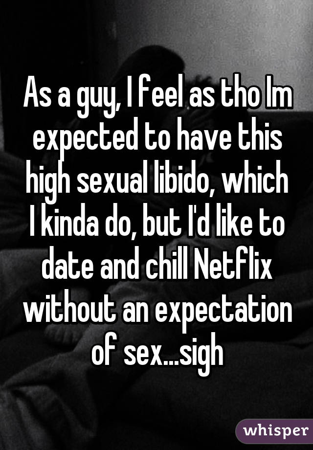 As a guy, I feel as tho Im expected to have this high sexual libido, which I kinda do, but I'd like to date and chill Netflix without an expectation of sex...sigh