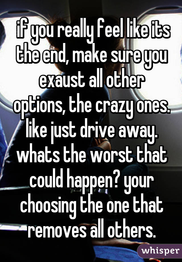  if you really feel like its the end, make sure you exaust all other options, the crazy ones. like just drive away. whats the worst that could happen? your choosing the one that removes all others.