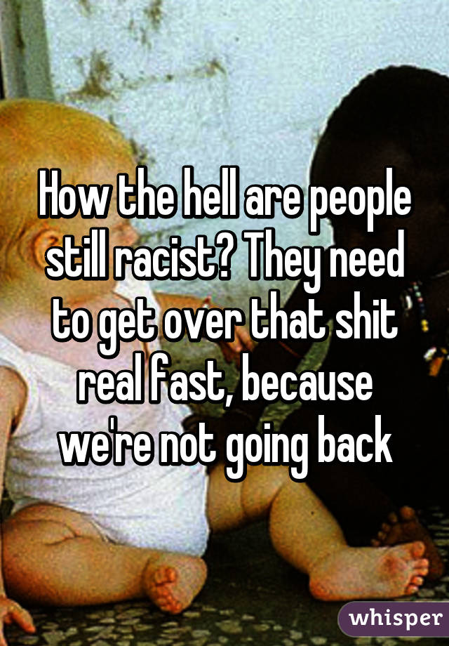 How the hell are people still racist? They need to get over that shit real fast, because we're not going back