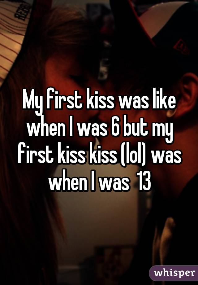 My first kiss was like when I was 6 but my first kiss kiss (lol) was when I was  13