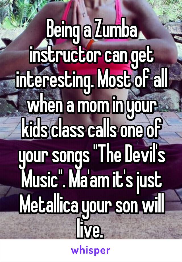 Being a Zumba instructor can get interesting. Most of all when a mom in your kids class calls one of your songs "The Devil's Music". Ma'am it's just Metallica your son will live. 
