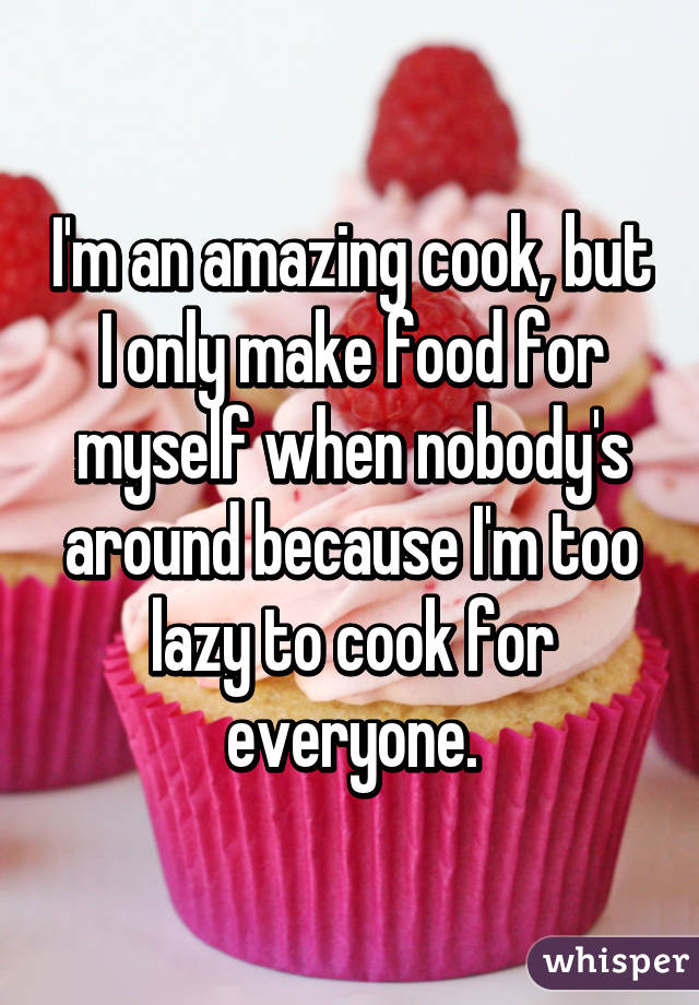 I'm an amazing cook, but I only make food for myself when nobody's around because I'm too lazy to cook for everyone.