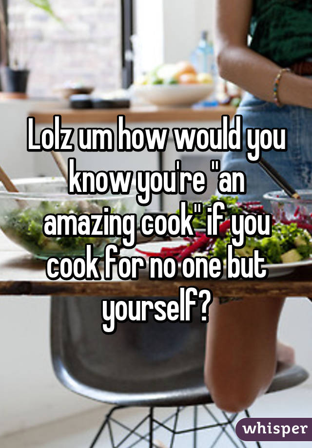 Lolz um how would you know you're "an amazing cook" if you cook for no one but yourself?