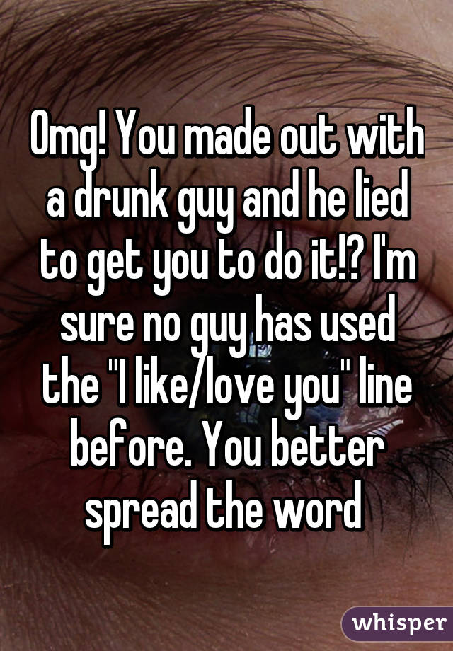 Omg! You made out with a drunk guy and he lied to get you to do it!? I'm sure no guy has used the "I like/love you" line before. You better spread the word 