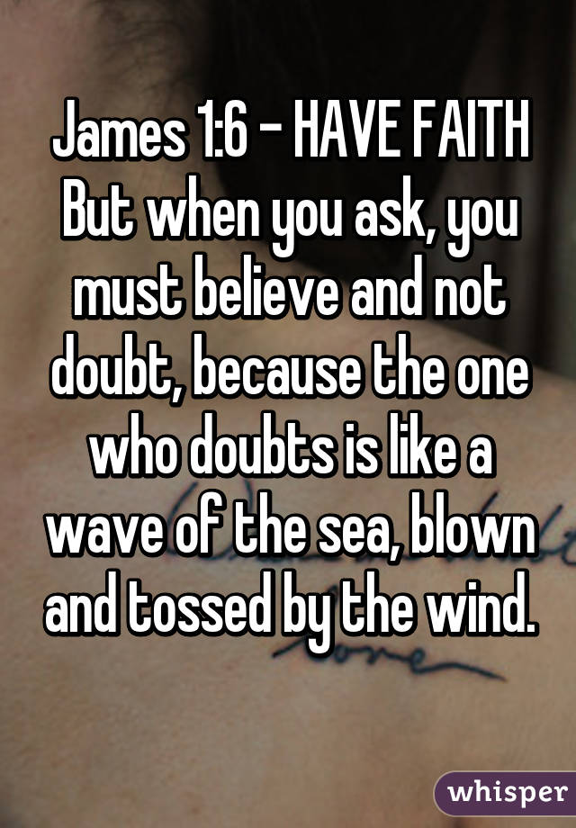 James 1:6 - HAVE FAITH
But when you ask, you must believe and not doubt, because the one who doubts is like a wave of the sea, blown and tossed by the wind.
