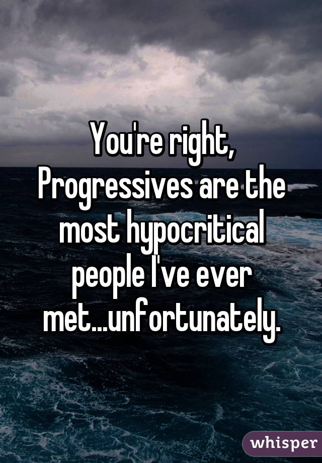 You're right, Progressives are the most hypocritical people I've ever met...unfortunately.