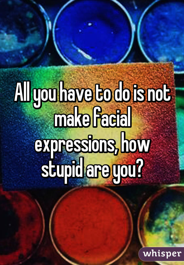 All you have to do is not make facial expressions, how stupid are you?