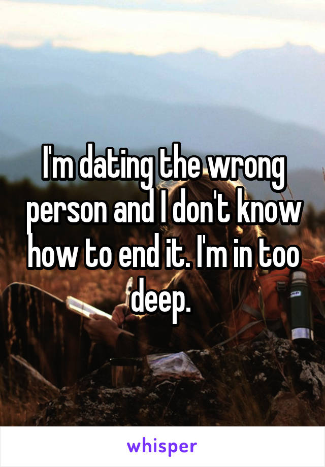 I'm dating the wrong person and I don't know how to end it. I'm in too deep. 