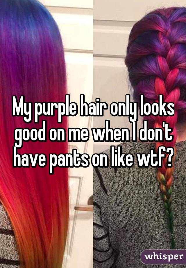 My purple hair only looks good on me when I don't have pants on like wtf?
