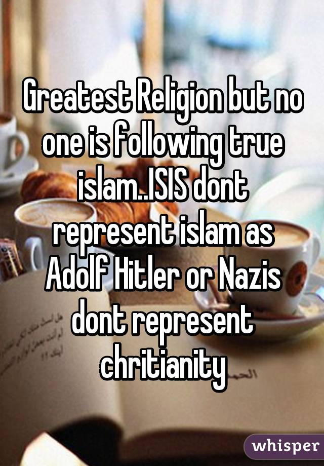Greatest Religion but no one is following true islam..ISIS dont represent islam as Adolf Hitler or Nazis dont represent chritianity