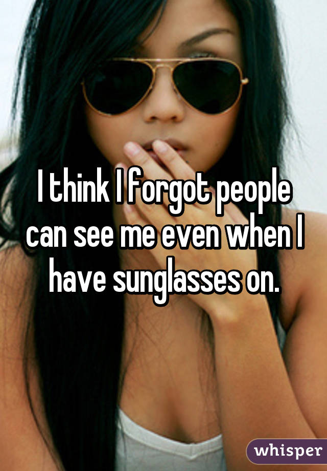 I think I forgot people can see me even when I have sunglasses on.