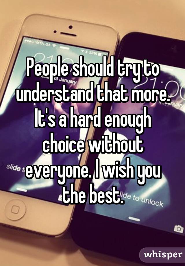 People should try to understand that more. It's a hard enough choice without everyone. I wish you the best.