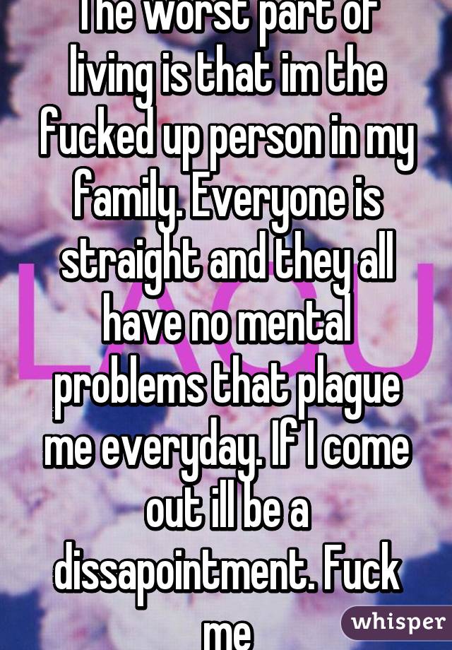 The worst part of living is that im the fucked up person in my family. Everyone is straight and they all have no mental problems that plague me everyday. If I come out ill be a dissapointment. Fuck me