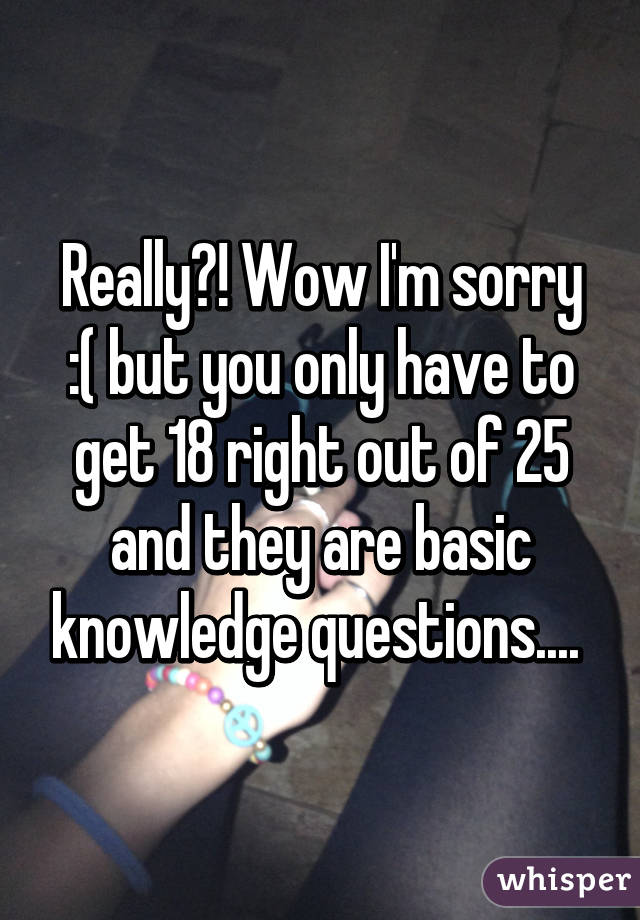 Really?! Wow I'm sorry :( but you only have to get 18 right out of 25 and they are basic knowledge questions.... 