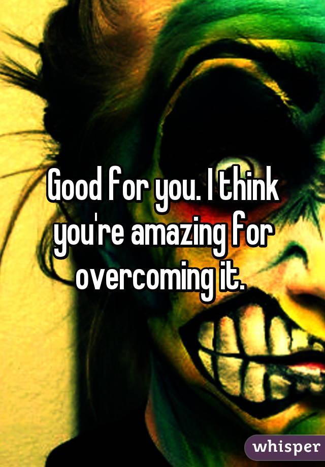 Good for you. I think you're amazing for overcoming it. 