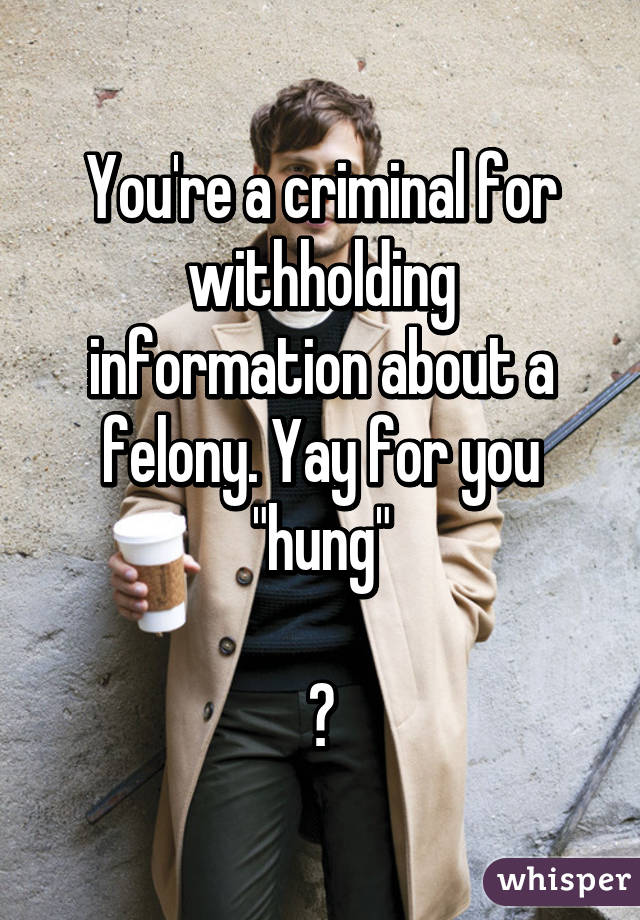 You're a criminal for withholding information about a felony. Yay for you "hung"

🍼