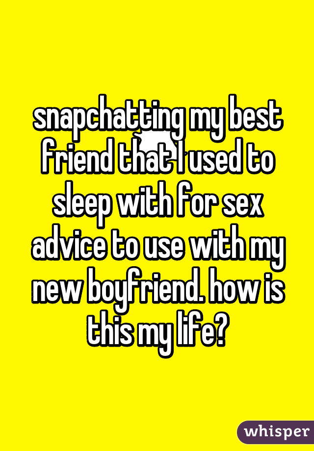 snapchatting my best friend that I used to sleep with for sex advice to use with my new boyfriend. how is this my life?