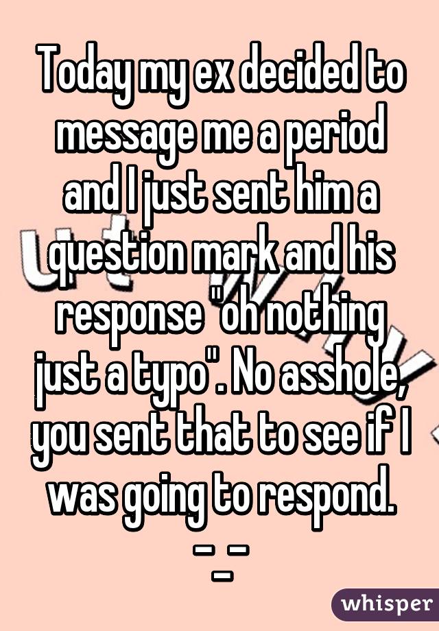 Today my ex decided to message me a period and I just sent him a question mark and his response "oh nothing just a typo". No asshole, you sent that to see if I was going to respond. -_-