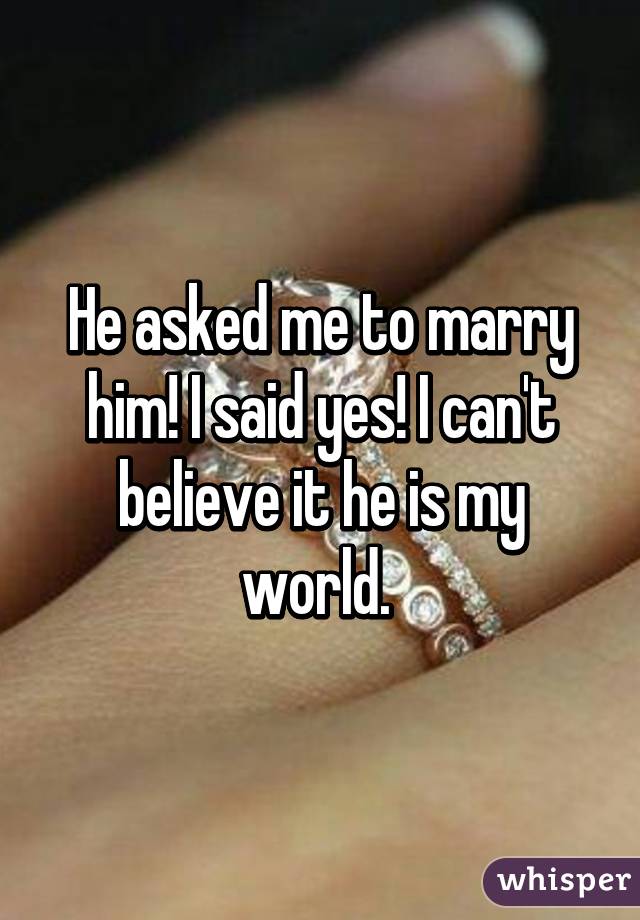 He asked me to marry him! I said yes! I can't believe it he is my world. 