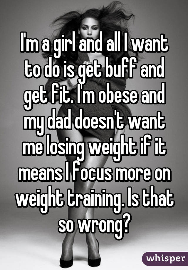 I'm a girl and all I want to do is get buff and get fit. I'm obese and my dad doesn't want me losing weight if it means I focus more on weight training. Is that so wrong?