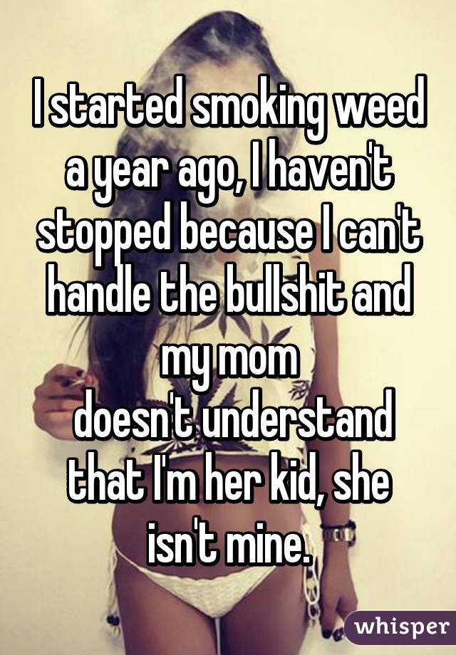 I started smoking weed a year ago, I haven't stopped because I can't handle the bullshit and my mom
 doesn't understand that I'm her kid, she isn't mine.