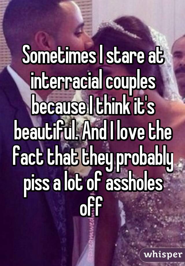 Sometimes I stare at interracial couples because I think it's beautiful. And I love the fact that they probably piss a lot of assholes off 