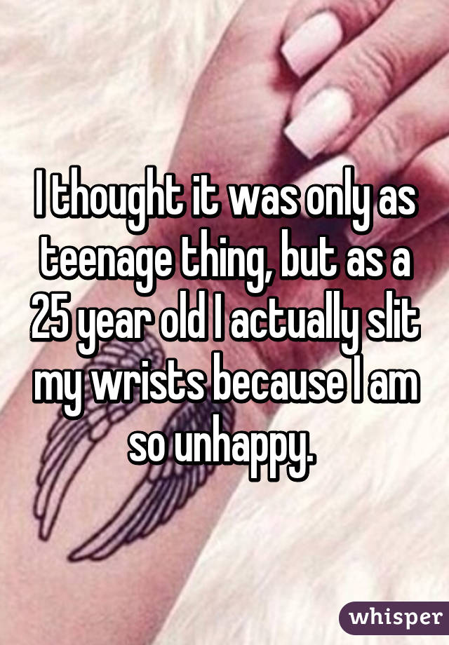 I thought it was only as teenage thing, but as a 25 year old I actually slit my wrists because I am so unhappy. 