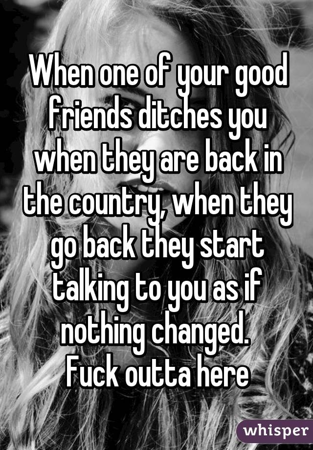 When one of your good friends ditches you when they are back in the country, when they go back they start talking to you as if nothing changed. 
Fuck outta here