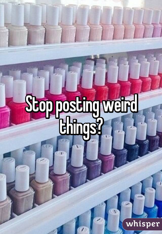 Stop posting weird things?