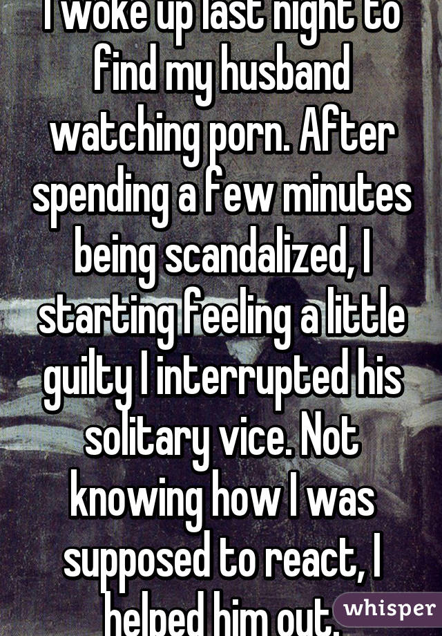 I woke up last night to find my husband watching porn. After spending a few minutes being scandalized, I starting feeling a little guilty I interrupted his solitary vice. Not knowing how I was supposed to react, I helped him out.
