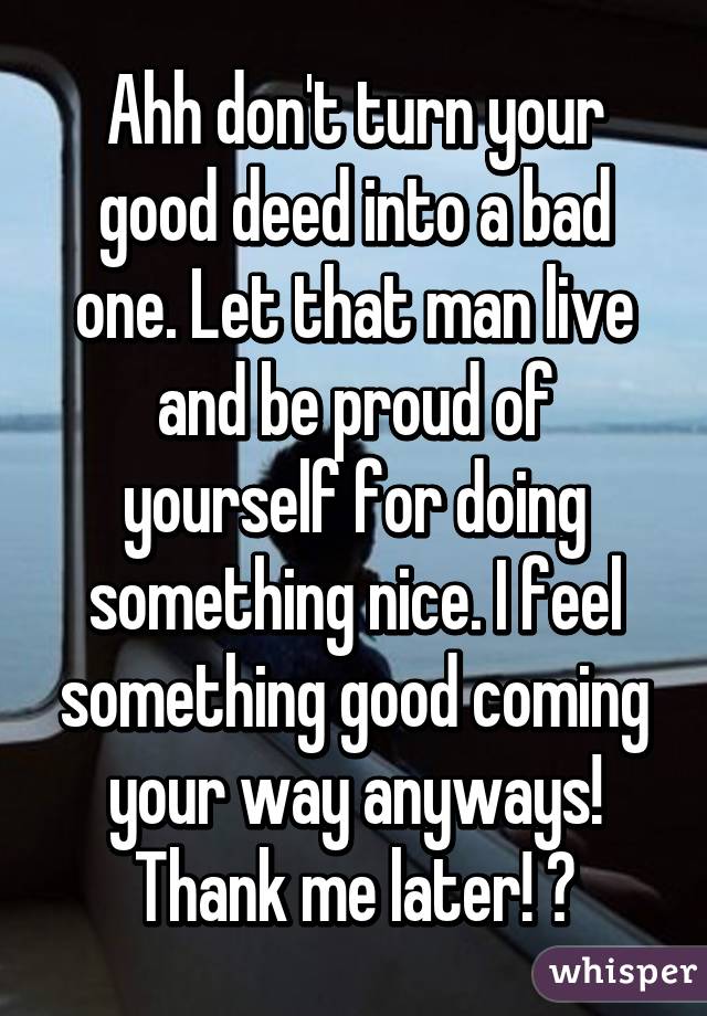 Ahh don't turn your good deed into a bad one. Let that man live and be proud of yourself for doing something nice. I feel something good coming your way anyways! Thank me later! 😘