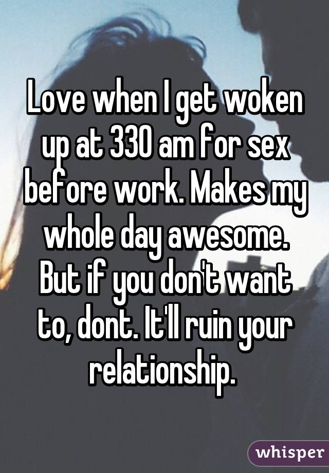 Love when I get woken up at 330 am for sex before work. Makes my whole day awesome. But if you don't want to, dont. It'll ruin your relationship. 