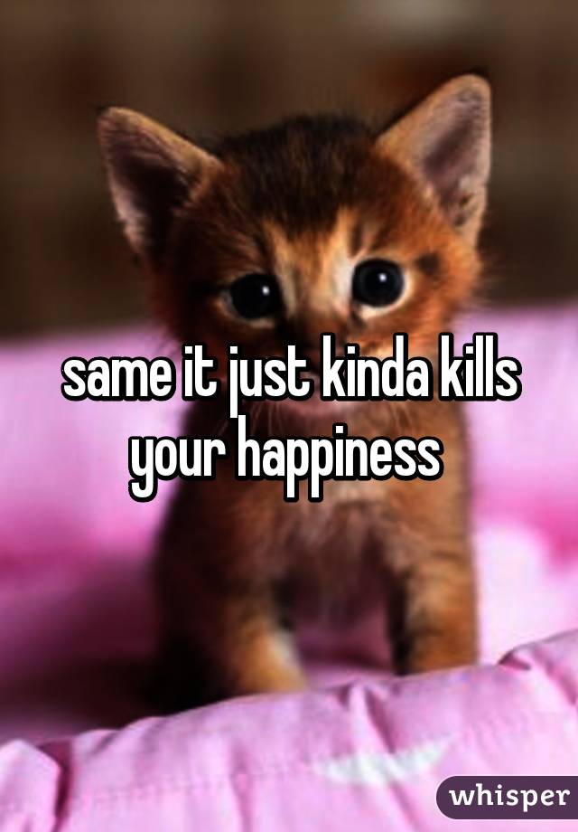same it just kinda kills your happiness 