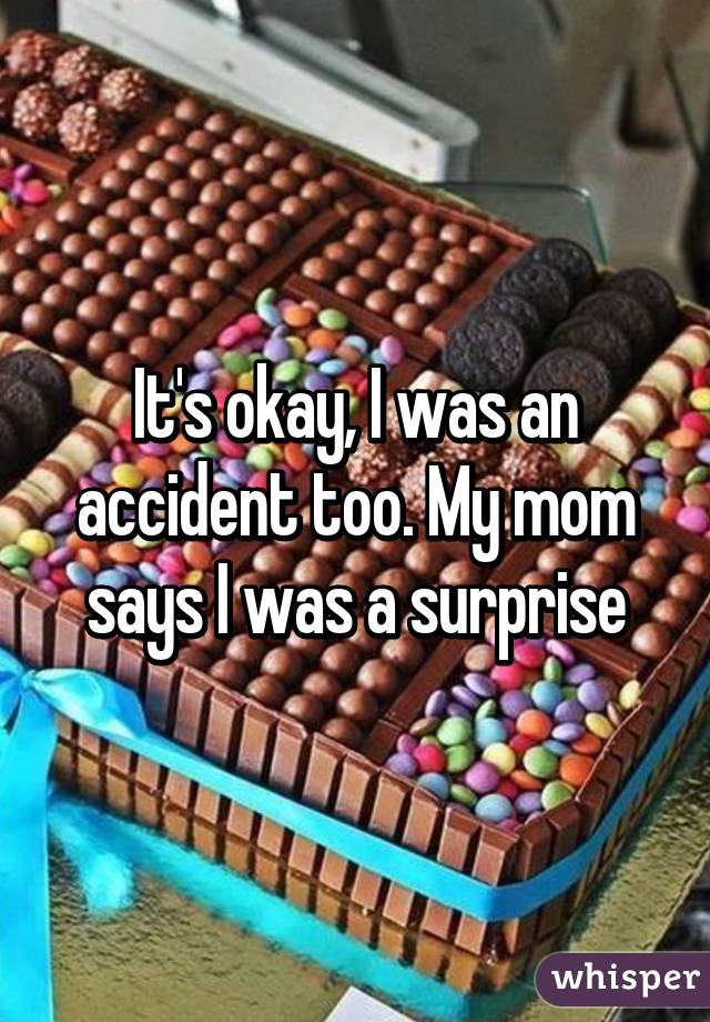 It's okay, I was an accident too. My mom says I was a surprise