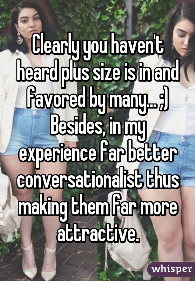 Clearly you haven't heard plus size is in and favored by many... ;) Besides, in my experience far better conversationalist thus making them far more attractive.