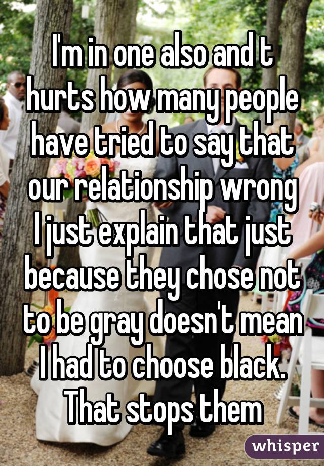I'm in one also and t hurts how many people have tried to say that our relationship wrong
I just explain that just because they chose not to be gray doesn't mean I had to choose black. That stops them