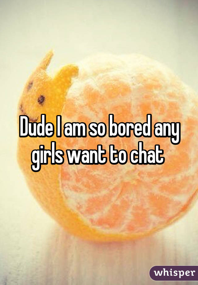 Dude I am so bored any girls want to chat 