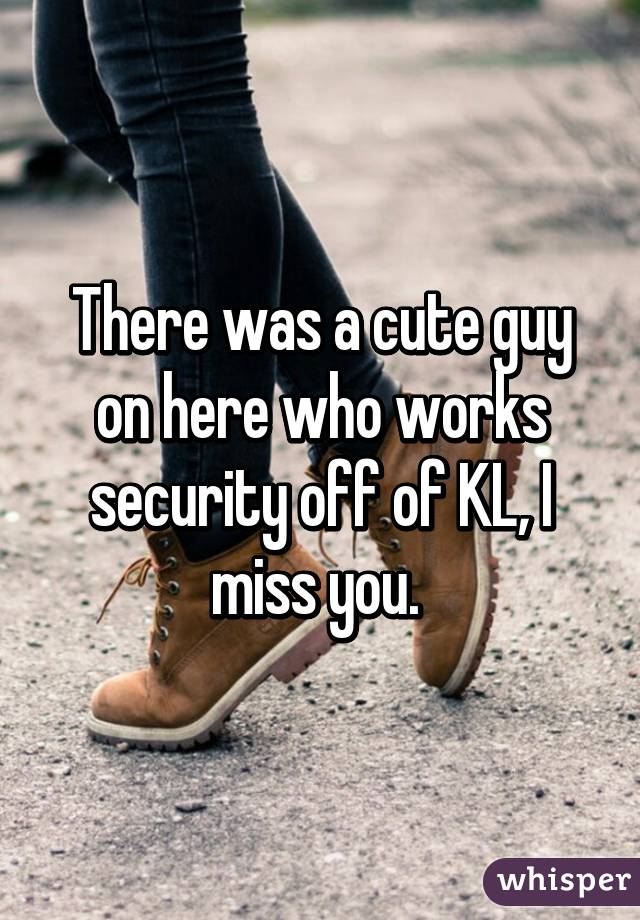 There was a cute guy on here who works security off of KL, I miss you. 