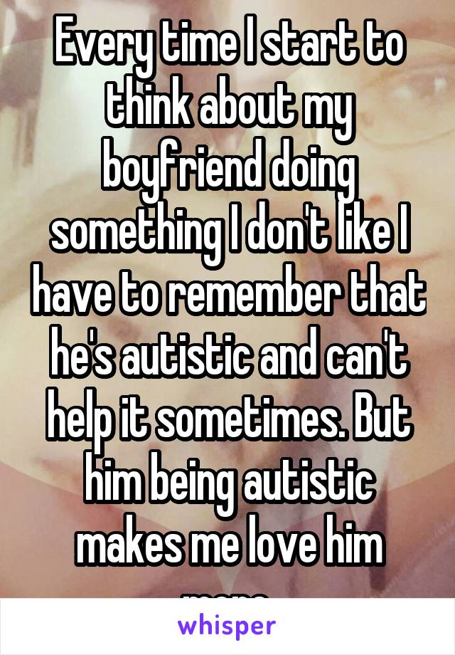 Every time I start to think about my boyfriend doing something I don't like I have to remember that he's autistic and can't help it sometimes. But him being autistic makes me love him more.