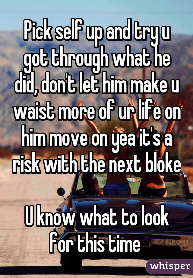 Pick self up and try u got through what he did, don't let him make u waist more of ur life on him move on yea it's a risk with the next bloke 
U know what to look for this time 