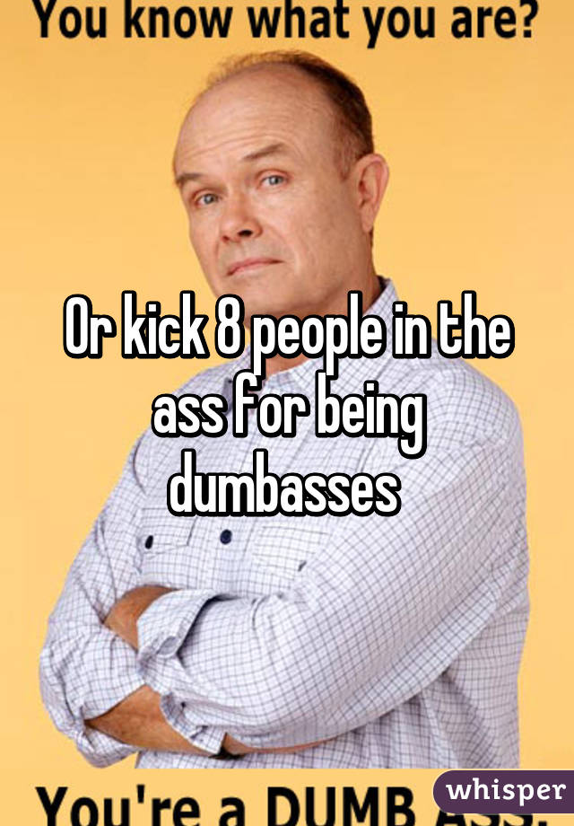 Or kick 8 people in the ass for being dumbasses 