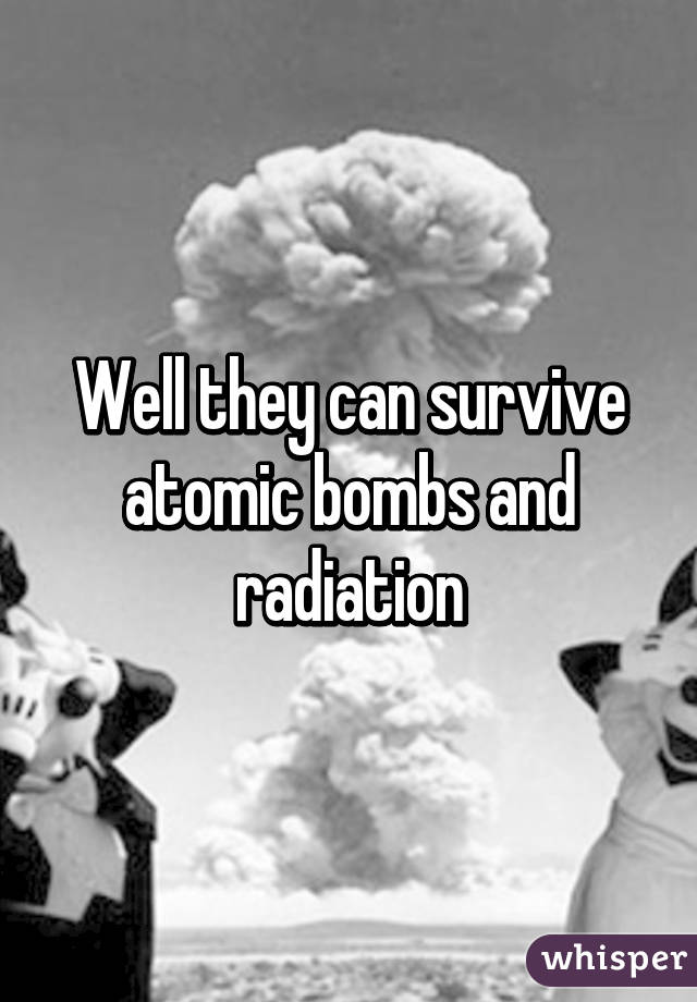 Well they can survive atomic bombs and radiation