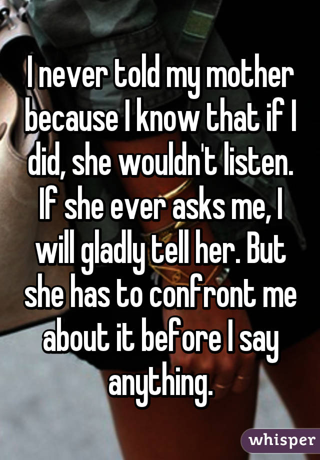 I never told my mother because I know that if I did, she wouldn't listen. If she ever asks me, I will gladly tell her. But she has to confront me about it before I say anything.