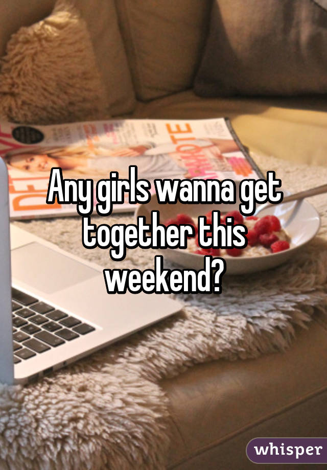 Any girls wanna get together this weekend?