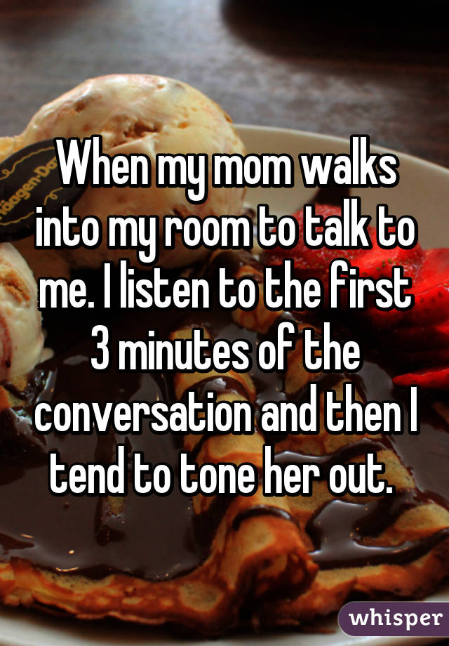 When my mom walks into my room to talk to me. I listen to the first 3 minutes of the conversation and then I tend to tone her out. 
